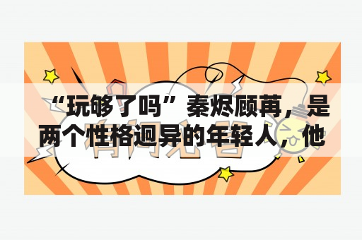 “玩够了吗”秦烬顾苒，是两个性格迥异的年轻人，他们在朝夕相处中，互相感受到了生活中不同的意义，他们是否真的玩够了吗？