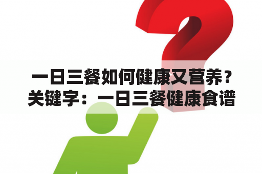 一日三餐如何健康又营养？关键字：一日三餐健康食谱、健康食谱表格、营养分析