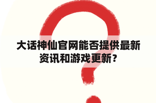 大话神仙官网能否提供最新资讯和游戏更新？