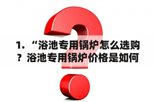 1. “浴池专用锅炉怎么选购？浴池专用锅炉价格是如何确定的？”