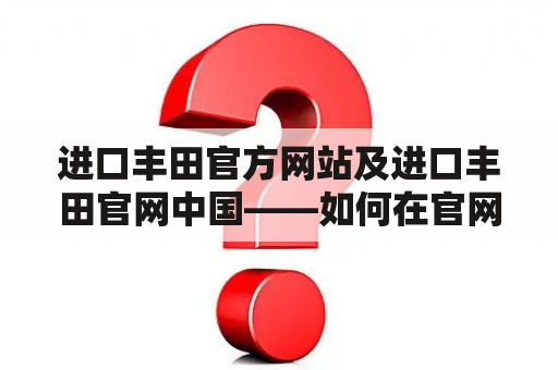 进口丰田官方网站及进口丰田官网中国——如何在官网上查询和购买进口丰田车型？