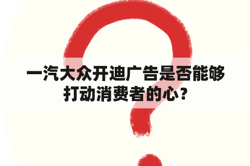 一汽大众开迪广告是否能够打动消费者的心？