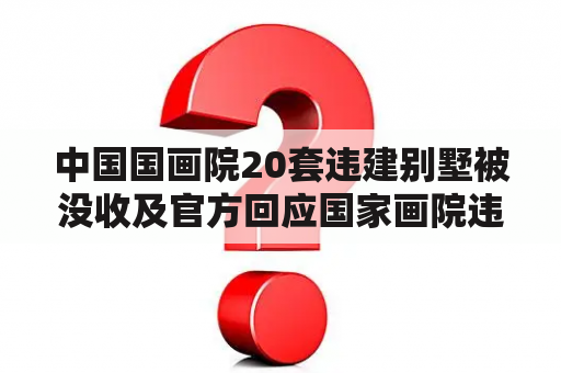 中国国画院20套违建别墅被没收及官方回应国家画院违建别墅 视频？是真的吗？