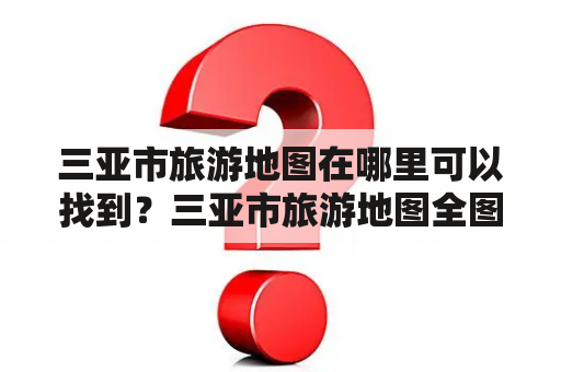 三亚市旅游地图在哪里可以找到？三亚市旅游地图全图有哪些信息？