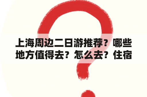 上海周边二日游推荐？哪些地方值得去？怎么去？住宿怎么安排？