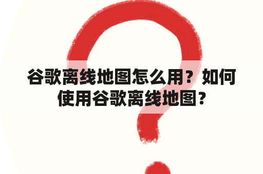 谷歌离线地图怎么用？如何使用谷歌离线地图？