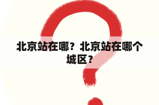 北京站在哪？北京站在哪个城区？