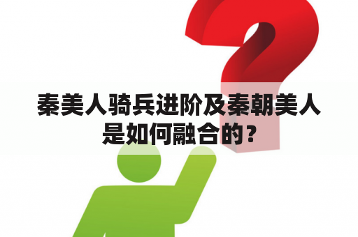 秦美人骑兵进阶及秦朝美人是如何融合的？