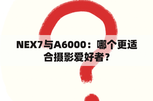 NEX7与A6000：哪个更适合摄影爱好者？