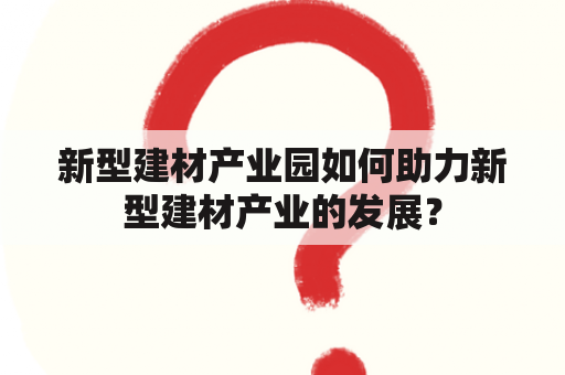 新型建材产业园如何助力新型建材产业的发展？