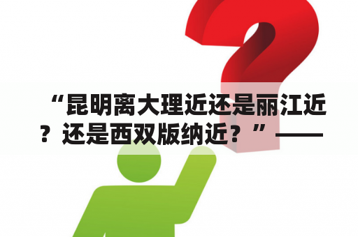 “昆明离大理近还是丽江近？还是西双版纳近？”——探讨云南三大旅游胜地的距离问题