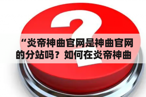 “炎帝神曲官网是神曲官网的分站吗？如何在炎帝神曲官网下载游戏？”