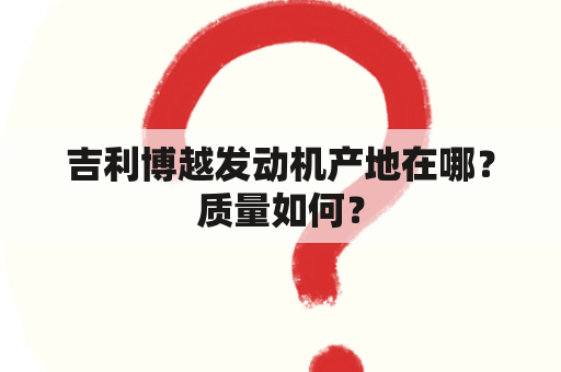 吉利博越发动机产地在哪？质量如何？