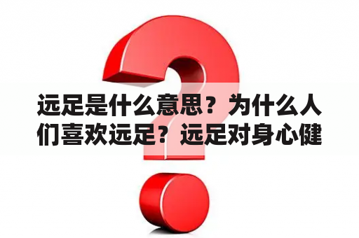 远足是什么意思？为什么人们喜欢远足？远足对身心健康有哪些好处？