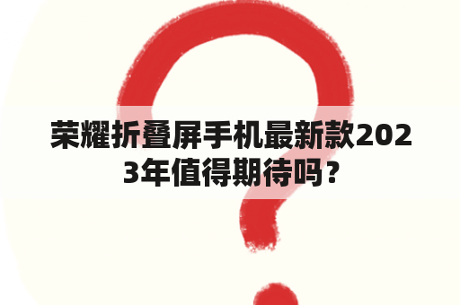 荣耀折叠屏手机最新款2023年值得期待吗？