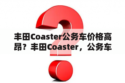 丰田Coaster公务车价格高昂？丰田Coaster，公务车价格，高昂