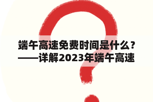 端午高速免费时间是什么？——详解2023年端午高速免费政策