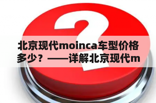 北京现代moinca车型价格多少？——详解北京现代moinca车型及其价格