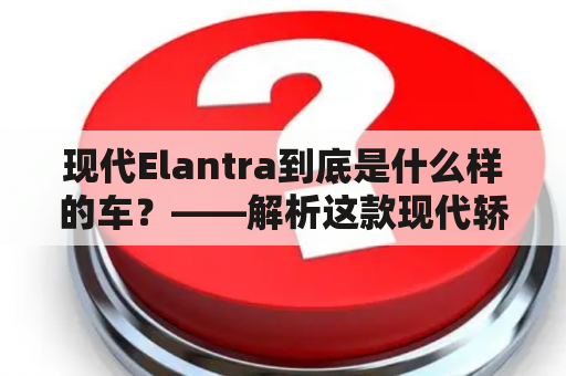 现代Elantra到底是什么样的车？——解析这款现代轿车的特点和亮点