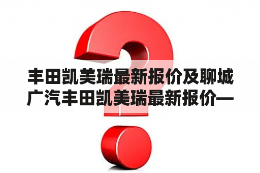 丰田凯美瑞最新报价及聊城广汽丰田凯美瑞最新报价——怎么查询？