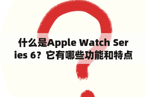 什么是Apple Watch Series 6？它有哪些功能和特点？该怎样使用这款智能手表？