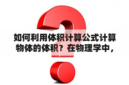 如何利用体积计算公式计算物体的体积？在物理学中，体积是一个非常重要的概念。物体的体积计算公式可以帮助我们快速准确地计算出物体的体积。在使用体积计算公式时，我们需要了解一些基本的物理学知识。