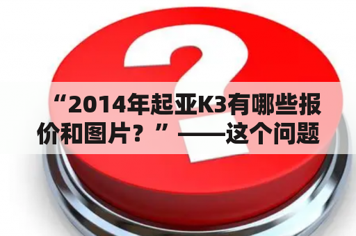 “2014年起亚K3有哪些报价和图片？”——这个问题是很多消费者考虑购买起亚K3时所关注的。起亚K3是一款性价比较高的中级轿车，它的外观硬朗大方，内部空间宽敞舒适，性能稳定可靠，是许多消费者的选择。下面我们将为大家介绍2014年起亚K3的报价和图片情况。