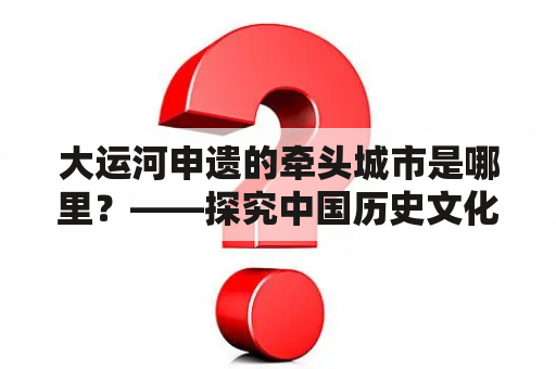 大运河申遗的牵头城市是哪里？——探究中国历史文化遗产大运河的申遗进展