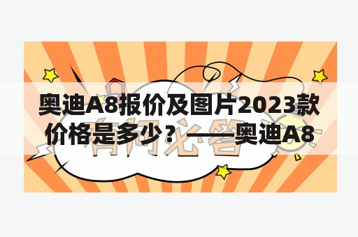 奥迪A8报价及图片2023款价格是多少？——奥迪A8是一款豪华轿车，备受消费者青睐。现在，消费者最关心的问题就是奥迪A8报价及图片2023款价格是多少？针对这些问题，我们为您提供详细解答。