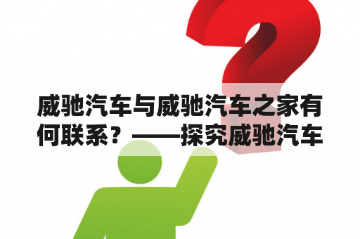 威驰汽车与威驰汽车之家有何联系？——探究威驰汽车品牌官方网站的作用和意义