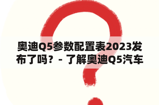 奥迪Q5参数配置表2023发布了吗？- 了解奥迪Q5汽车的最新参数！