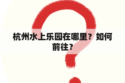 杭州水上乐园在哪里？如何前往？