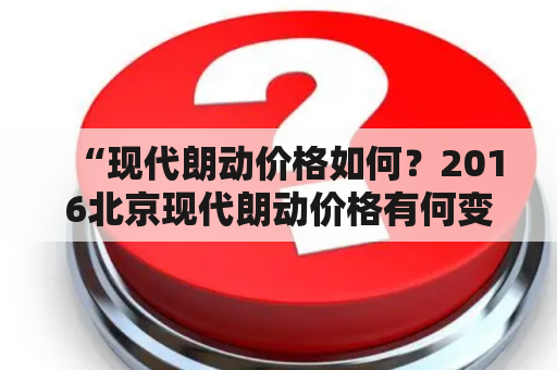 “现代朗动价格如何？2016北京现代朗动价格有何变化？”