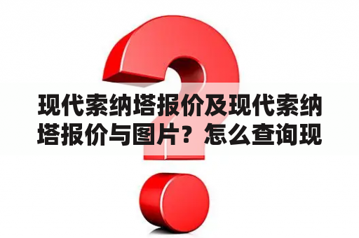 现代索纳塔报价及现代索纳塔报价与图片？怎么查询现代索纳塔车型的最新报价？看看有哪些底价优惠活动？