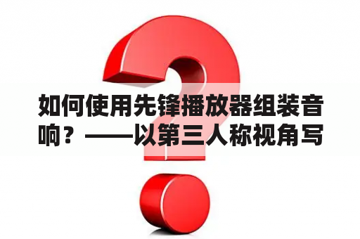 如何使用先锋播放器组装音响？——以第三人称视角写不多于600个字的原创详细描述