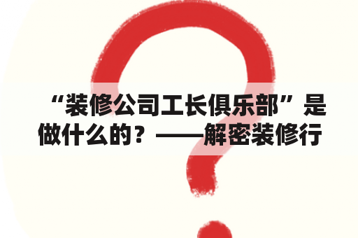 “装修公司工长俱乐部”是做什么的？——解密装修行业的工长社群