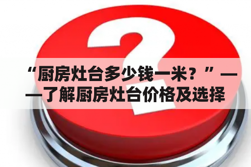 “厨房灶台多少钱一米？”——了解厨房灶台价格及选择建材的决策技巧