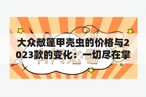 大众敞篷甲壳虫的价格与2023款的变化：一切尽在掌握？