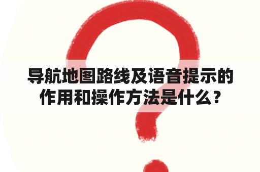 导航地图路线及语音提示的作用和操作方法是什么？