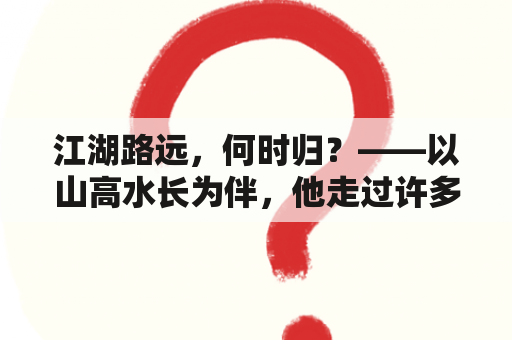 江湖路远，何时归？——以山高水长为伴，他走过许多江湖路，但他始终无法忘怀那些与他一起走过的人。