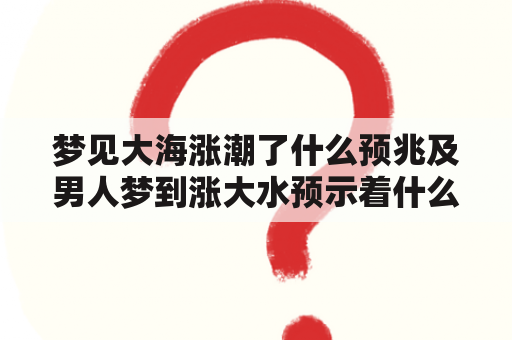 梦见大海涨潮了什么预兆及男人梦到涨大水预示着什么？