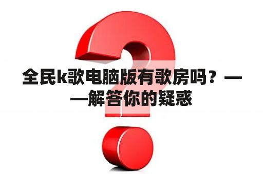 全民k歌电脑版有歌房吗？——解答你的疑惑