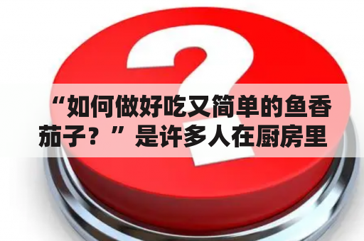 “如何做好吃又简单的鱼香茄子？”是许多人在厨房里的难题。但其实，只要掌握了正确的做法，做出美味的鱼香茄子并不难。