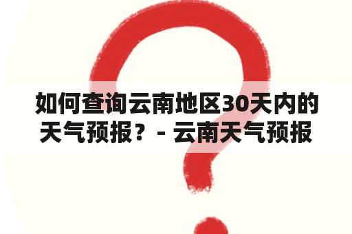 如何查询云南地区30天内的天气预报？- 云南天气预报30天查询