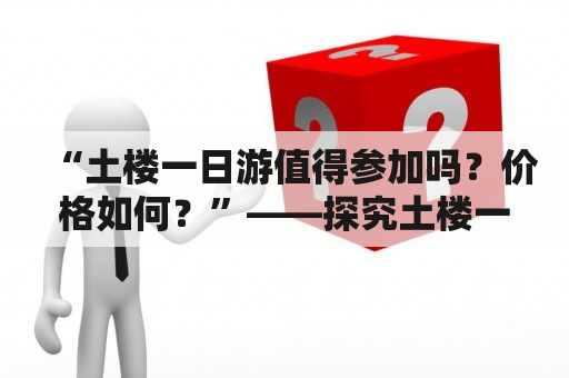 “土楼一日游值得参加吗？价格如何？”——探究土楼一日游的体验和价格