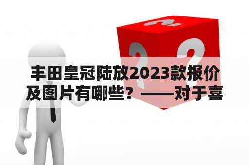 丰田皇冠陆放2023款报价及图片有哪些？——对于喜欢豪华轿车的车迷们来说，丰田皇冠陆放可谓是一款相当不错的选择。那么，我们该如何了解2023款丰田皇冠陆放的报价及图片呢？