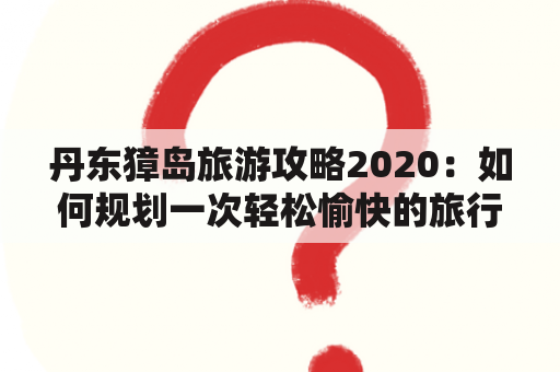 丹东獐岛旅游攻略2020：如何规划一次轻松愉快的旅行？