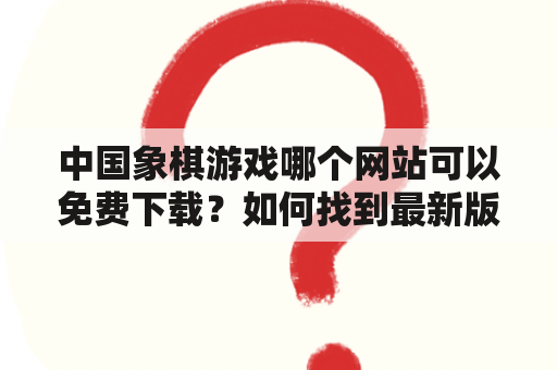 中国象棋游戏哪个网站可以免费下载？如何找到最新版本的中国象棋游戏版？