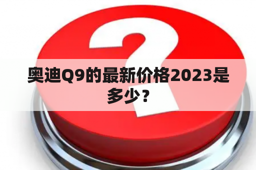 奥迪Q9的最新价格2023是多少？