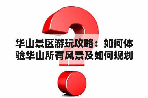 华山景区游玩攻略：如何体验华山所有风景及如何规划行程？